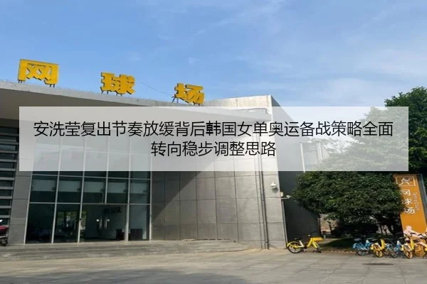 安洗莹复出节奏放缓背后韩国女单奥运备战策略全面转向稳步调整思路