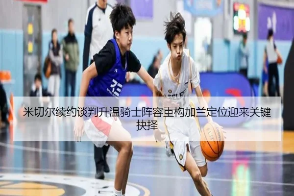 米切尔续约谈判升温骑士阵容重构加兰定位迎来关键抉择